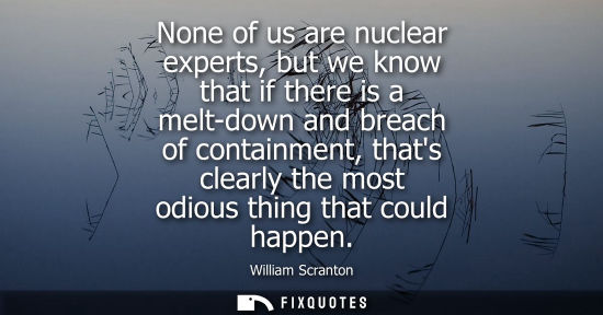 Small: None of us are nuclear experts, but we know that if there is a melt-down and breach of containment, tha