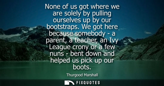 Small: None of us got where we are solely by pulling ourselves up by our bootstraps. We got here because somebody - a