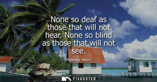 Small: None so deaf as those that will not hear. None so blind as those that will not see