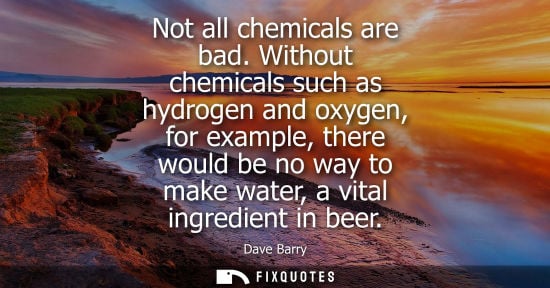 Small: Not all chemicals are bad. Without chemicals such as hydrogen and oxygen, for example, there would be no way t
