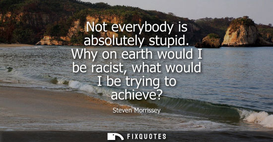 Small: Not everybody is absolutely stupid. Why on earth would I be racist, what would I be trying to achieve?