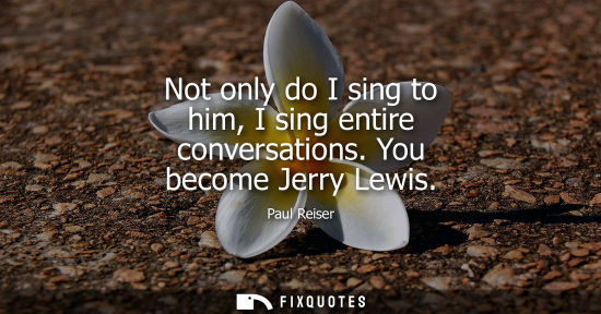 Small: Not only do I sing to him, I sing entire conversations. You become Jerry Lewis
