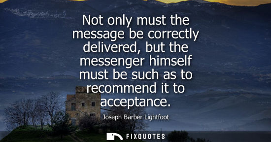 Small: Not only must the message be correctly delivered, but the messenger himself must be such as to recommen