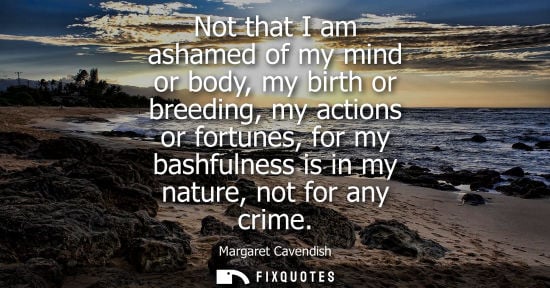 Small: Not that I am ashamed of my mind or body, my birth or breeding, my actions or fortunes, for my bashfulness is 