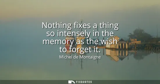 Small: Nothing fixes a thing so intensely in the memory as the wish to forget it