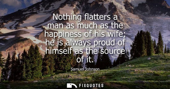 Small: Nothing flatters a man as much as the happiness of his wife he is always proud of himself as the source