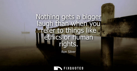 Small: Nothing gets a bigger laugh than when you refer to things like ethics or human rights