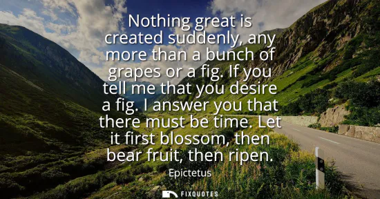 Small: Nothing great is created suddenly, any more than a bunch of grapes or a fig. If you tell me that you desire a 