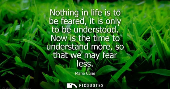 Small: Nothing in life is to be feared, it is only to be understood. Now is the time to understand more, so that we m