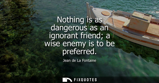 Small: Nothing is as dangerous as an ignorant friend a wise enemy is to be preferred