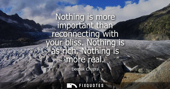 Small: Nothing is more important than reconnecting with your bliss. Nothing is as rich. Nothing is more real