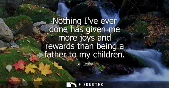 Small: Bill Cosby - Nothing Ive ever done has given me more joys and rewards than being a father to my children