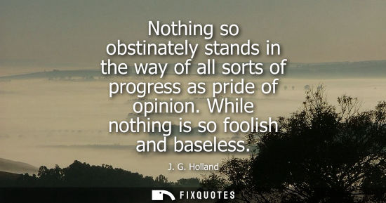 Small: Nothing so obstinately stands in the way of all sorts of progress as pride of opinion. While nothing is