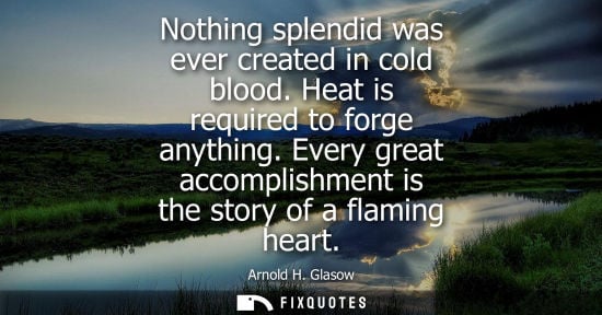 Small: Nothing splendid was ever created in cold blood. Heat is required to forge anything. Every great accomplishmen