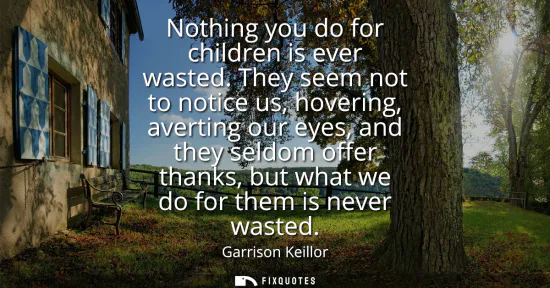 Small: Nothing you do for children is ever wasted. They seem not to notice us, hovering, averting our eyes, and they 