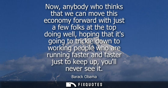 Small: Now, anybody who thinks that we can move this economy forward with just a few folks at the top doing well, hop