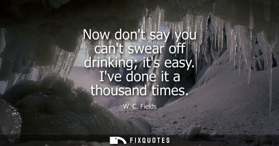 Small: Now dont say you cant swear off drinking its easy. Ive done it a thousand times