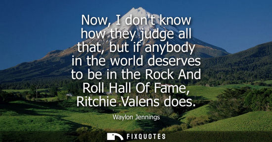 Small: Now, I dont know how they judge all that, but if anybody in the world deserves to be in the Rock And Ro