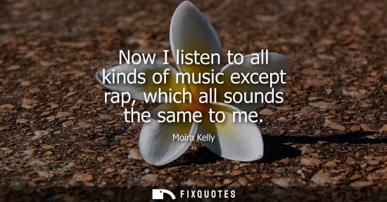 Small: Now I listen to all kinds of music except rap, which all sounds the same to me