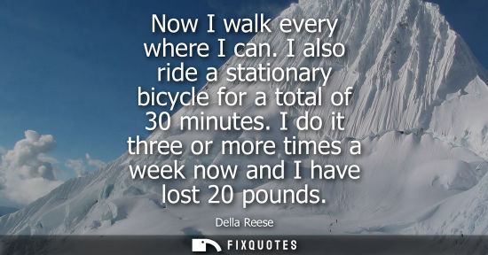 Small: Now I walk every where I can. I also ride a stationary bicycle for a total of 30 minutes. I do it three or mor