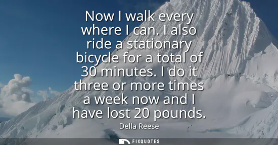 Small: Now I walk every where I can. I also ride a stationary bicycle for a total of 30 minutes. I do it three or mor