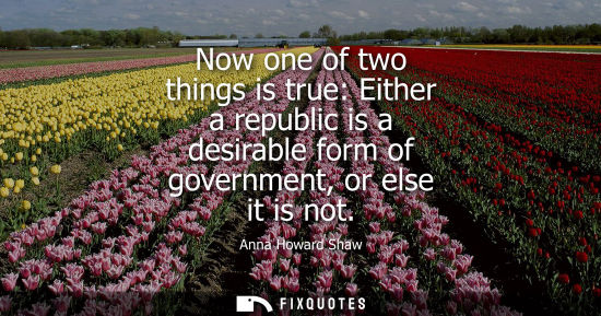 Small: Now one of two things is true: Either a republic is a desirable form of government, or else it is not