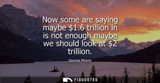 Small: Now some are saying maybe 1.6 trillion in is not enough maybe we should look at 2 trillion