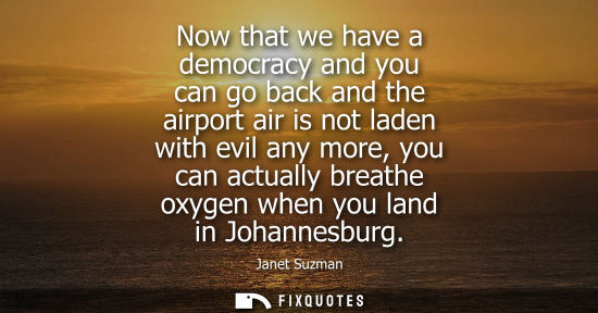 Small: Now that we have a democracy and you can go back and the airport air is not laden with evil any more, y