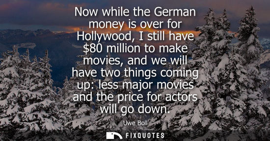 Small: Now while the German money is over for Hollywood, I still have 80 million to make movies, and we will h