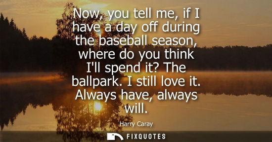 Small: Now, you tell me, if I have a day off during the baseball season, where do you think Ill spend it? The ballpar