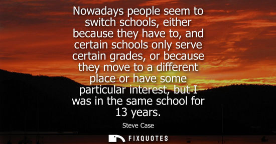 Small: Nowadays people seem to switch schools, either because they have to, and certain schools only serve cer