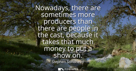 Small: Nowadays, there are sometimes more producers than there are people in the cast, because it takes that much mon