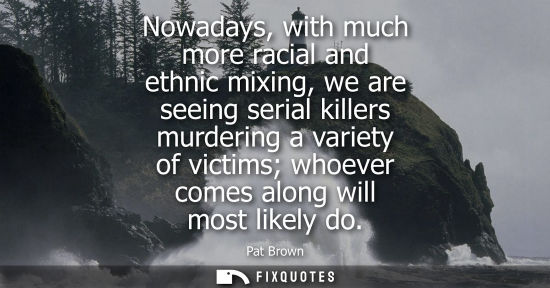 Small: Nowadays, with much more racial and ethnic mixing, we are seeing serial killers murdering a variety of 