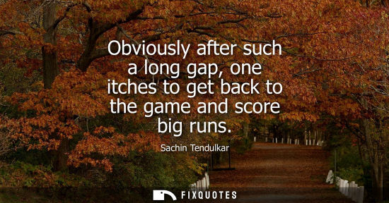 Small: Obviously after such a long gap, one itches to get back to the game and score big runs
