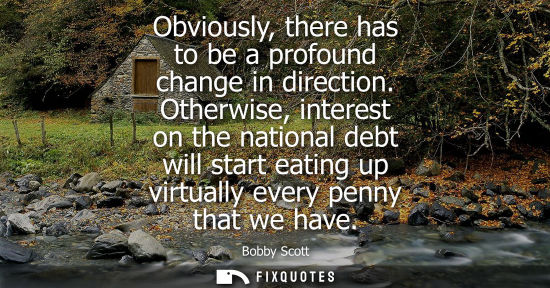Small: Obviously, there has to be a profound change in direction. Otherwise, interest on the national debt wil