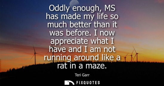 Small: Oddly enough, MS has made my life so much better than it was before. I now appreciate what I have and I