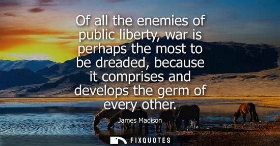 Small: Of all the enemies of public liberty, war is perhaps the most to be dreaded, because it comprises and d