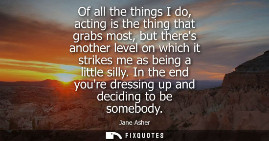 Small: Of all the things I do, acting is the thing that grabs most, but theres another level on which it strik
