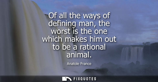 Small: Anatole France: Of all the ways of defining man, the worst is the one which makes him out to be a rational ani