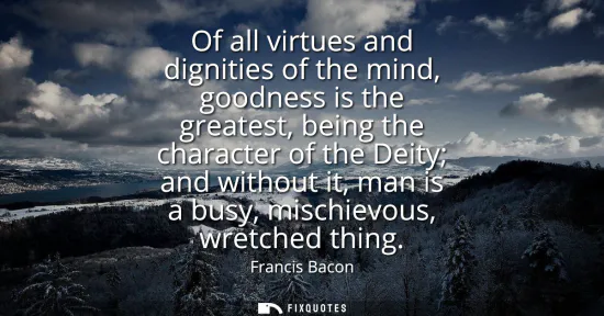 Small: Of all virtues and dignities of the mind, goodness is the greatest, being the character of the Deity and witho