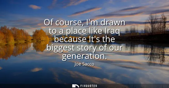 Small: Of course, Im drawn to a place like Iraq because Its the biggest story of our generation
