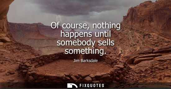 Small: Of course, nothing happens until somebody sells something