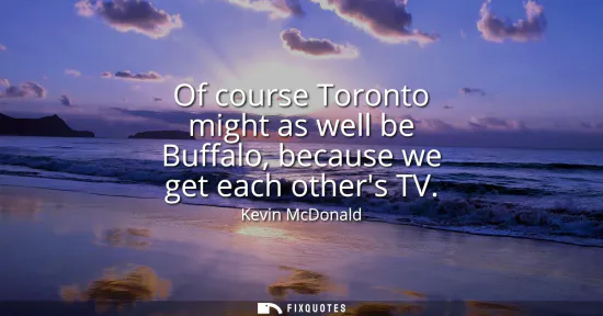 Small: Of course Toronto might as well be Buffalo, because we get each others TV