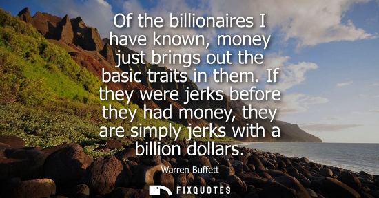 Small: Of the billionaires I have known, money just brings out the basic traits in them. If they were jerks be