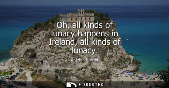 Small: Anjelica Huston: Oh, all kinds of lunacy happens in Ireland, all kinds of lunacy