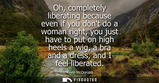 Small: Oh, completely liberating because even if you dont do a woman right, you just have to put on high heels