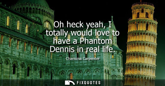 Small: Oh heck yeah, I totally would love to have a Phantom Dennis in real life