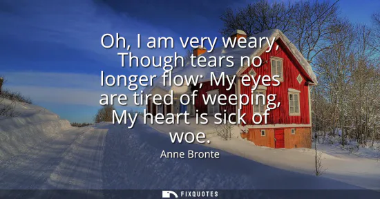 Small: Oh, I am very weary, Though tears no longer flow My eyes are tired of weeping, My heart is sick of woe