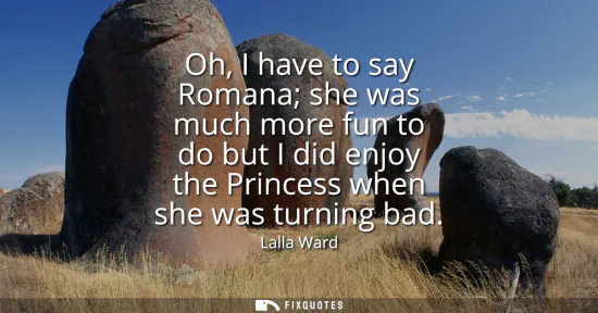 Small: Oh, I have to say Romana she was much more fun to do but I did enjoy the Princess when she was turning bad