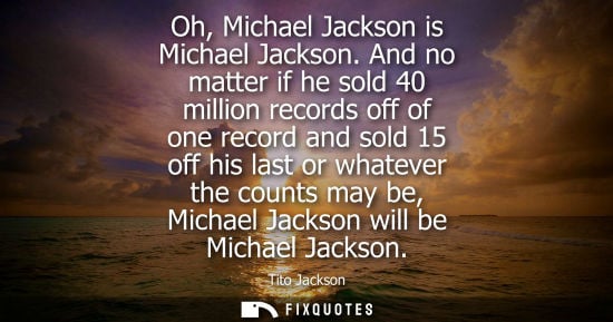 Small: Oh, Michael Jackson is Michael Jackson. And no matter if he sold 40 million records off of one record a